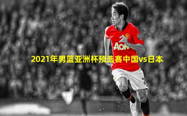 2021年男篮亚洲杯预选赛中国vs日本
