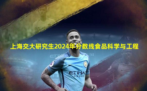 上海交大研究生2024年分数线食品科学与工程
