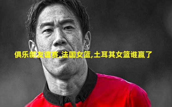 俱乐部友谊赛,法国女篮,土耳其女篮谁赢了