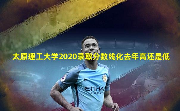 太原理工大学2020录取分数线化去年高还是低