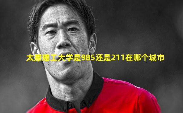 太原理工大学是985还是211在哪个城市