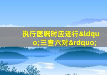 执行医嘱时应进行“三查六对”