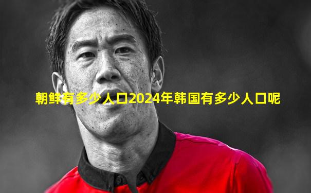 朝鲜有多少人口2024年韩国有多少人口呢
