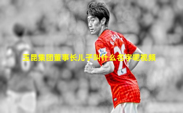 玉昆集团董事长儿子叫什么名字呢视频