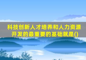 科技创新人才培养和人力资源开发的最重要的基础就是()