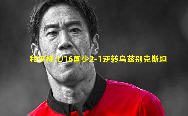 和平杯:U16国少2-1逆转乌兹别克斯坦