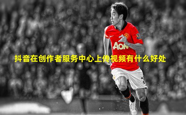 抖音在创作者服务中心上传视频有什么好处